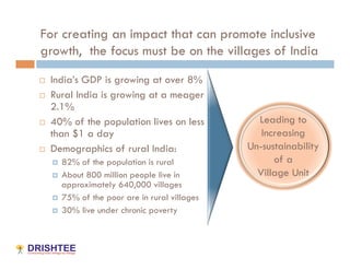 For creating an impact that can promote inclusive
growth, the focus must be on the villages of India
    India’s GDP is growing at over 8%
    Rural India is growing at a meager
     2.1%
    40% of the population lives on less          Leading to
     than $1 a day                                 Increasing
    Demographics of rural India:               Un-sustainability
       82% of the population is rural                of a
       About 800 million people live in          Village Unit
        approximately 640,000 villages
       75% of the poor are in rural villages
       30% live under chronic poverty
 