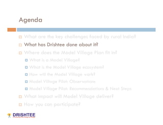 Agenda

    What are the key challenges faced by rural India?
    What has Drishtee done about it?
    Where does the Model Village Plan fit in?
       What is a Model Village?
       What is the Model Village ecosystem?

       How will the Model Village work?

       Model Village Pilot: Observations

       Model Village Pilot: Recommendations & Next Steps

    What impact will Model Village deliver?
    How you can participate?
 