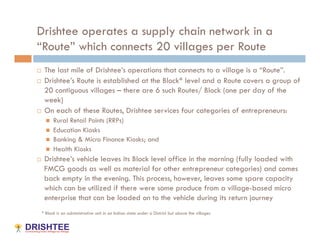 Drishtee operates a supply chain network in a
“Route” which connects 20 villages per Route
  The last mile of Drishtee’s operations that connects to a village is a “Route”.
  Drishtee’s Route is established at the Block* level and a Route covers a group of

   20 contiguous villages – there are 6 such Routes/ Block (one per day of the
   week)
  On each of these Routes, Drishtee services four categories of entrepreneurs:

         Rural Retail Points (RRPs)
         Education Kiosks
         Banking & Micro Finance Kiosks; and
         Health Kiosks
    Drishtee’s vehicle leaves its Block level office in the morning (fully loaded with
     FMCG goods as well as material for other entrepreneur categories) and comes
     back empty in the evening. This process, however, leaves some spare capacity
     which can be utilized if there were some produce from a village-based micro
     enterprise that can be loaded on to the vehicle during its return journey
 * Block is an administrative unit in an Indian state under a District but above the villages
 