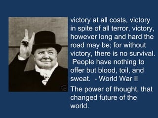 victory at all costs, victory in spite of all terror, victory, however long and hard the road may be; for without victory, there is no survival.  People have nothing to offer but blood, toil, and sweat.  - World War II The power of thought, that changed future of the world. 