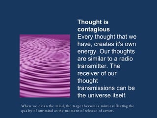 Thought is contagious Every thought that we have, creates it's own energy. Our thoughts are similar to a radio transmitter. The receiver of our thought  transmissions can be the universe itself.  When we clean the mind, the target becomes mirror reflecting the quality of our mind at the moment of release of arrow. 