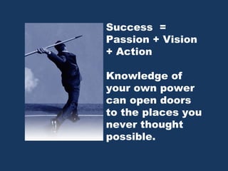 Success  = Passion + Vision + Action Knowledge of your own power can open doors to the places you never thought possible.  