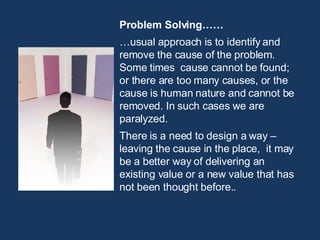 Problem Solving…… … usual approach is to identify and remove the cause of the problem. Some times  cause cannot be found; or there are too many causes, or the cause is human nature and cannot be removed. In such cases we are paralyzed. There is a need to design a way – leaving the cause in the place,  it may be a better way of delivering an existing value or a new value that has not been thought before.. 