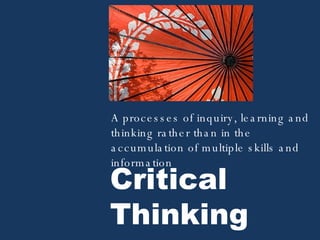 Critical Thinking A processes of inquiry, learning and thinking rather than in the accumulation of multiple skills and information 