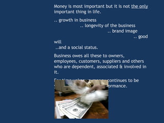 Money is most important but it is not  the only  important thing in life.  .. growth in business  .. longevity of the business  .. brand image  .. good will  ..and a social status.  Business owes all these to owners, employees, customers, suppliers and others who are dependent, associated & involved in it. For time unknown money continues to be yardstick for business performance. 