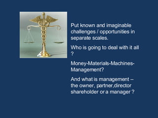 Put known and imaginable challenges / opportunities in separate scales.  Who is going to deal with it all ? Money-Materials-Machines-Management? And what is management –  the owner, partner,director shareholder or a manager ? 
