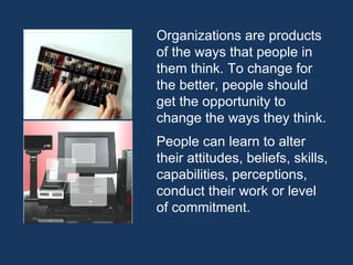 Organizations are products of the ways that people in them think. To change for the better, people should get the opportunity to change the ways they think. People can learn to alter their attitudes, beliefs, skills, capabilities, perceptions, conduct their work or level of commitment. 