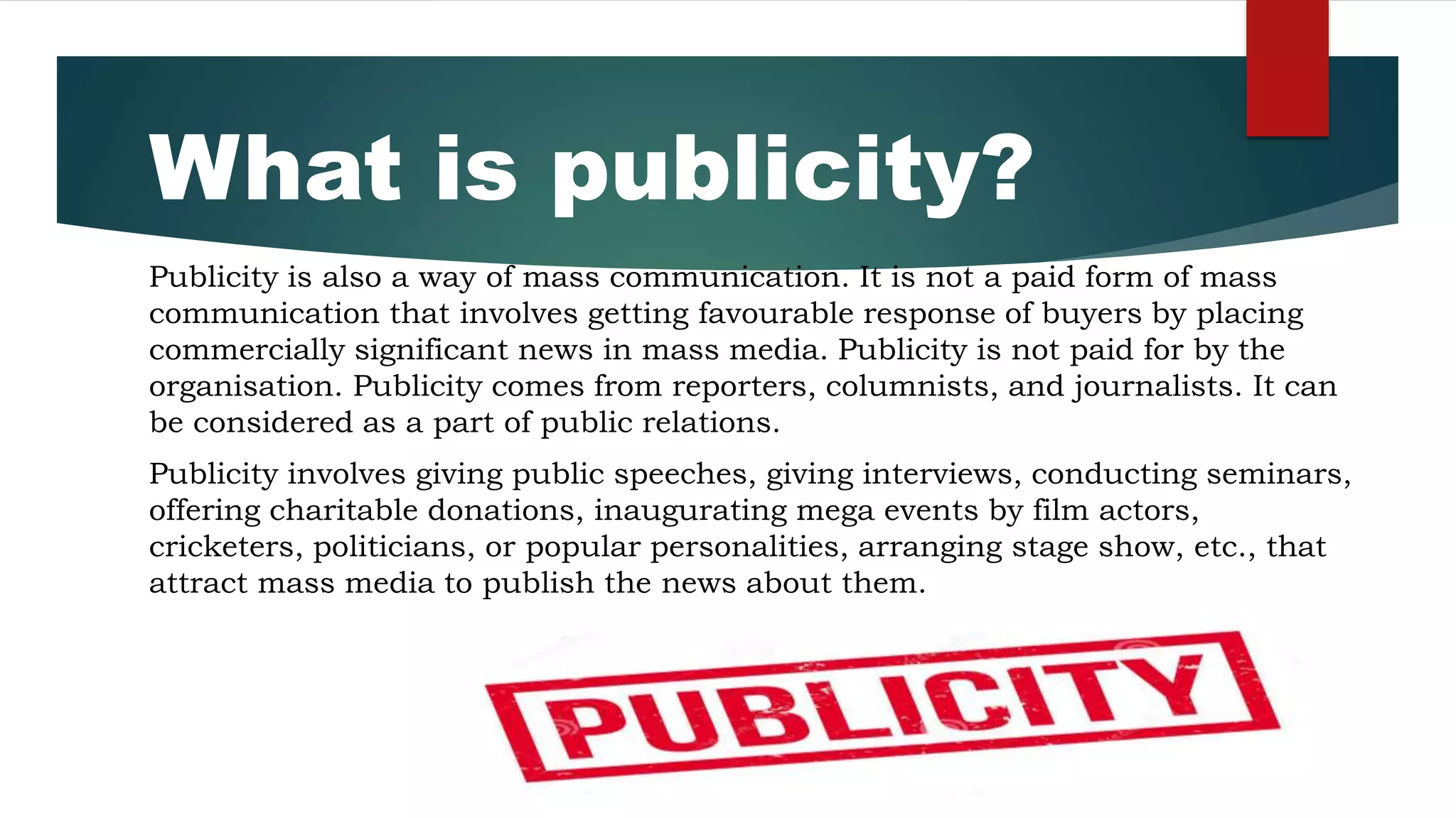 What is publicity?
Publicity is also a way of mass communication. It is not a paid form of mass
communication that involves getting favourable response of buyers by placing
commercially significant news in mass media. Publicity is not paid for by the
organisation. Publicity comes from reporters, columnists, and journalists. It can
be considered as a part of public relations.
Publicity involves giving public speeches, giving interviews, conducting seminars,
offering charitable donations, inaugurating mega events by film actors,
cricketers, politicians, or popular personalities, arranging stage show, etc., that
attract mass media to publish the news about them.
 