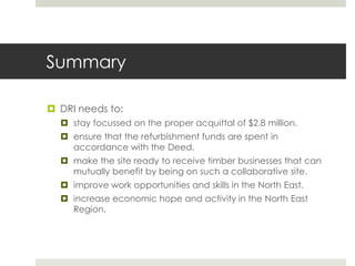 Summary
 DRI needs to:
 stay focussed on the proper acquittal of $2.8 million.
 ensure that the refurbishment funds are spent in
accordance with the Deed.
 make the site ready to receive timber businesses that can
mutually benefit by being on such a collaborative site.
 improve work opportunities and skills in the North East.
 increase economic hope and activity in the North East
Region.
 