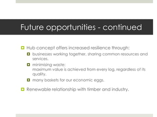 Future opportunities - continued
 Hub concept offers increased resilience through:
 businesses working together, sharing common resources and
services.
 minimising waste:
maximum value is achieved from every log, regardless of its
quality.
 many baskets for our economic eggs.
 Renewable relationship with timber and industry.
 