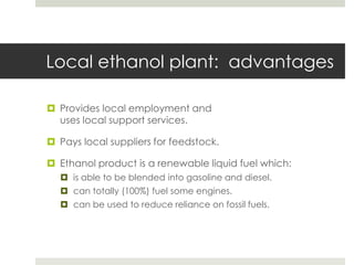 Local ethanol plant: advantages
 Provides local employment and
uses local support services.
 Pays local suppliers for feedstock.
 Ethanol product is a renewable liquid fuel which:
 is able to be blended into gasoline and diesel.
 can totally (100%) fuel some engines.
 can be used to reduce reliance on fossil fuels.
 