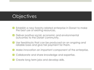 Objectives
 Establish a new forestry-related enterprise in Dorset to make
the best use of existing resources.
 Deliver p...