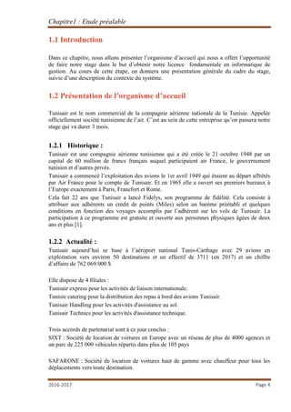 Chapitre1 : Etude préalable
2016-2017 Page 4
1.1 Introduction
Dans ce chapitre, nous allons présenter l’organisme d’accueil qui nous a offert l’opportunité
de faire notre stage dans le but d’obtenir notre licence fondamentale en informatique de
gestion. Au cours de cette étape, on donnera une présentation générale du cadre du stage,
suivie d’une description du contexte du système.
1.2 Présentation de l’organisme d’accueil
Tunisair est le nom commercial de la compagnie aérienne nationale de la Tunisie. Appelée
officiellement société tunisienne de l’air. C’est au sein de cette entreprise qu’on passera notre
stage qui va durer 3 mois.
1.2.1 Historique :
Tunisair est une compagnie aérienne tunisienne qui a été créée le 21 octobre 1948 par un
capital de 60 million de francs français auquel participaient air France, le gouvernement
tunisien et d’autres privés.
Tunisair a commencé l’exploitation des avions le 1er avril 1949 qui étaient au départ affrétés
par Air France pour le compte de Tunisair. Et en 1965 elle a ouvert ses premiers bureaux à
l’Europe exactement à Paris, Francfort et Rome.
Cela fait 22 ans que Tunisair a lancé Fidelys, son programme de fidélité. Cela consiste à
attribuer aux adhérents un crédit de points (Miles) selon un barème préétabli et quelques
conditions en fonction des voyages accomplis par l’adhérent sur les vols de Tunisair. La
participation à ce programme est gratuite et ouverte aux personnes physiques âgées de deux
ans et plus [1].
1.2.2 Actualité :
Tunisair aujourd’hui se base à l’aéroport national Tunis-Carthage avec 29 avions en
exploitation vers environ 50 destinations et un effectif de 3711 (en 2017) et un chiffre
d’affaire de 762 069 000 $
Elle dispose de 4 filiales :
Tunisair express pour les activités de liaison internationale.
Tunisie catering pour la distribution des repas à bord des avions Tunisair.
Tunisair Handling pour les activités d'assistance au sol.
Tunisair Technics pour les activités d'assistance technique.
Trois accords de partenariat sont à ce jour conclus :
SIXT : Société de location de voitures en Europe avec un réseau de plus de 4000 agences et
un parc de 225 000 véhicules répartis dans plus de 105 pays
SAFARONE : Société de location de voitures haut de gamme avec chauffeur pour tous les
déplacements vers toute destination.
 