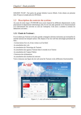 Chapitre1 : Etude préalable
2016-2017 Page 5
GOLDEN TULIP : Fait partie du groupe hôtelier Louvre Hôtels. Cette chaine est présente
dans 45 pays et compte plus de 240 hôtels.
1.3 Description du contexte du système
Au cours de notre stage à TUNISAIR nous avons inspecté les différents départements et plus
précisément le département informatique afin d’avoir une idée générale sur le fonctionnement
et le déroulement des activités au sein de l’entreprise. Cela nous a conduits à extraire les
déductions suivantes :
1.3.1 Etude de l’existant :
Il est évident que Tunisair est la plus grande compagnie aérienne tunisienne qui monopolise le
marché tunisien du transport aérien. Elle dispose d’un site web bien développé permettant de
faire :
- la réservation d’un vol, d’une voiture ou d’un hôtel
-la consultation des vols
-la consultation de l’historique de Tunisair
-la consultation des agences Tunisair dans le monde et en Tunisie
-la consultation de l’espace Fidelys
-l’émission des réclamations
-la consultation des résultats de concours
Voici ci-dessous une figure du site web actuel de Tunisair et des différentes fonctionnalités
Figure 1. 1 - site web actuel de Tunisair
 