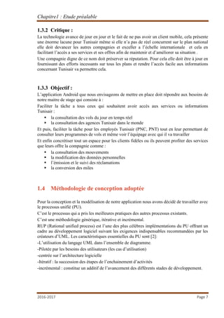 Chapitre1 : Etude préalable
2016-2017 Page 7
1.3.2 Critique :
La technologie avance de jour en jour et le fait de ne pas avoir un client mobile, cela présente
une énorme lacune pour Tunisair même si elle n’a pas de réel concurrent sur le plan national
elle doit devancer les autres compagnies et exceller a l’échelle internationale et cela en
facilitant l’accès a ses services et ses offres afin de maintenir et d’améliorer sa situation .
Une compagnie digne de ce nom doit préserver sa réputation. Pour cela elle doit être à jour en
fournissant des efforts incessants sur tous les plans et rendre l’accès facile aux informations
concernant Tunisair va permettre cela.
1.3.3 Objectif :
L’application Android que nous envisageons de mettre en place doit répondre aux besoins de
notre maitre de stage qui consiste à :
Faciliter la tâche a tous ceux qui souhaitent avoir accès aux services ou informations
Tunisair :
 la consultation des vols du jour en temps réel
 la consultation des agences Tunisair dans le monde
Et puis, faciliter la tâche pour les employés Tunisair (PNC, PNT) tout en leur permettant de
consulter leurs programmes de vols et même voir l’équipage avec qui il va travailler
Et enfin concrétiser tout un espace pour les clients fidèles ou ils peuvent profiter des services
que leurs offre la compagnie comme :
 la consultation des mouvements
 la modification des données personnelles
 l’émission et le suivi des réclamations
 la conversion des miles
1.4 Méthodologie de conception adoptée
Pour la conception et la modélisation de notre application nous avons décidé de travailler avec
le processus unifié (PU).
C’est le processus qui a pris les meilleures pratiques des autres processus existants.
C’est une méthodologie générique, itérative et incrémental.
RUP (Rational unified process) est l’une des plus célèbres implémentations du PU offrant un
cadre au développement logiciel suivant les exigences indispensables recommandées par les
créateurs d’UML. Les caractéristiques essentielles du PU sont [2]:
-L’utilisation du langage UML dans l’ensemble de diagramme.
-Pilotée par les besoins des utilisateurs (les cas d’utilisation)
-centrée sur l’architecture logicielle
-Itératif : la succession des étapes de l’enchainement d’activités
-incrémental : constitue un additif de l’avancement des différents stades de développement.
 