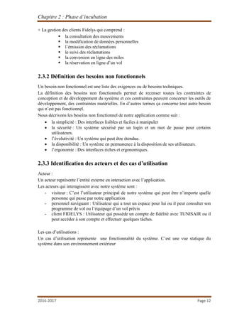 Chapitre 2 : Phase d’incubation
2016-2017 Page 12
+ La gestion des clients Fidelys qui comprend :
 la consultation des mouvements
 la modification de données personnelles
 l’émission des réclamations
 le suivi des réclamations
 la conversion en ligne des miles
 la réservation en ligne d’un vol
2.3.2 Définition des besoins non fonctionnels
Un besoin non fonctionnel est une liste des exigences ou de besoins techniques.
La définition des besoins non fonctionnels permet de recenser toutes les contraintes de
conception et de développement du système et ces contraintes peuvent concerner les outils de
développement, des contraintes matérielles. En d’autres termes ça concerne tout autre besoin
qui n’est pas fonctionnel.
Nous décrivons les besoins non fonctionnel de notre application comme suit :
 la simplicité : Des interfaces lisibles et faciles à manipuler
 la sécurité : Un système sécurisé par un login et un mot de passe pour certains
utilisateurs.
 l’évolutivité : Un système qui peut être étendue.
 la disponibilité : Un système en permanence à la disposition de ses utilisateurs.
 l’ergonomie : Des interfaces riches et ergonomiques.
2.3.3 Identification des acteurs et des cas d’utilisation
Acteur :
Un acteur représente l’entité externe en interaction avec l’application.
Les acteurs qui interagissent avec notre système sont :
- visiteur : C’est l’utilisateur principal de notre système qui peut être n’importe quelle
personne qui passe par notre application
- personnel naviguant : Utilisateur qui a tout un espace pour lui ou il peut consulter son
programme de vol ou l’équipage d’un vol précis
- client FIDELYS : Utilisateur qui possède un compte de fidélité avec TUNISAIR ou il
peut accéder à son compte et effectuer quelques tâches.
Les cas d’utilisations :
Un cas d’utilisation représente une fonctionnalité du système. C’est une vue statique du
système dans son environnement extérieur
 