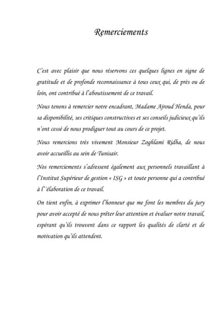 Remerciements
C’est avec plaisir que nous réservons ces quelques lignes en signe de
gratitude et de profonde reconnaissance à tous ceux qui, de près ou de
loin, ont contribué à l’aboutissement de ce travail.
Nous tenons à remercier notre encadrant, Madame Ajroud Henda, pour
sa disponibilité, ses critiques constructives et ses conseils judicieux qu’ils
n’ont cessé de nous prodiguer tout au cours de ce projet.
Nous remercions très vivement Monsieur Zoghlami Ridha, de nous
avoir accueillis au sein de Tunisair.
Nos remerciements s’adressent également aux personnels travaillant à
l’Institut Supérieur de gestion « ISG » et toute personne qui a contribué
à l’´élaboration de ce travail.
On tient enfin, à exprimer l’honneur que me font les membres du jury
pour avoir accepté de nous prêter leur attention et évaluer notre travail,
espérant qu’ils trouvent dans ce rapport les qualités de clarté et de
motivation qu’ils attendent.
 