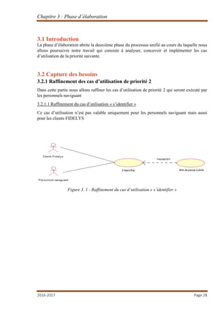 Chapitre 3 : Phase d’élaboration
2016-2017 Page 28
3.1 Introduction
La phase d’élaboration abrite la deuxième phase du processus unifié au cours du laquelle nous
allons poursuivre notre travail qui consiste à analyser, concevoir et implémenter les cas
d’utilisation de la priorité suivante.
3.2 Capture des besoins
3.2.1 Raffinement des cas d’utilisation de priorité 2
Dans cette partie nous allons raffiner les cas d’utilisation de priorité 2 qui seront exécuté par
les personnels naviguant
3.2.1.1 Raffinement du cas d’utilisation « s’identifier »
Ce cas d’utilisation n’est pas valable uniquement pour les personnels naviguant mais aussi
pour les clients FIDELYS
Figure 3. 1 - Raffinement du cas d’utilisation « s’identifier »
 
