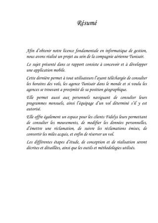 Résumé
Afin d’obtenir notre licence fondamentale en informatique de gestion,
nous avons réalisé un projet au sein de la compagnie aérienne Tunisair.
Le sujet présenté dans ce rapport consiste à concevoir et à développer
une application mobile.
Cette dernière permet à tout utilisateurs l’ayant téléchargée de consulter
les horaires des vols, les agence Tunisair dans le monde et si voulu les
agences se trouvant a proximité de sa position géographique.
Elle permet aussi aux personnels naviguant de consulter leurs
programmes mensuels, ainsi l’équipage d’un vol déterminé s’il y est
autorisé.
Elle offre également un espace pour les clients Fidelys leurs permettant
de consulter les mouvements, de modifier les données personnelles,
d’émettre une réclamation, de suivre les réclamations émises, de
convertir les miles acquis, et enfin de réserver un vol.
Les différentes étapes d’étude, de conception et de réalisation seront
décrites et détaillées, ainsi que les outils et méthodologies utilisés.
 
