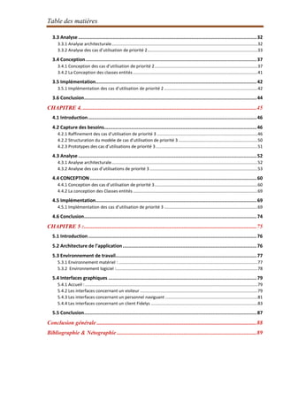 Table des matières
3.3 Analyse .............................................................................................................................32
3.3.1 Analyse architecturale..........................................................................................................................32
3.3.2 Analyse des cas d’utilisation de priorité 2............................................................................................33
3.4 Conception........................................................................................................................37
3.4.1 Conception des cas d’utilisation de priorité 2......................................................................................37
3.4.2 La Conception des classes entités........................................................................................................41
3.5 Implémentation.................................................................................................................42
3.5.1 Implémentation des cas d’utilisation de priorité 2 ..............................................................................42
3.6 Conclusion.........................................................................................................................44
CHAPITRE 4. ..........................................................................................................................45
4.1 Introduction ......................................................................................................................46
4.2 Capture des besoins...........................................................................................................46
4.2.1 Raffinement des cas d’utilisation de priorité 3 ....................................................................................46
4.2.2 Structuration du modèle de cas d’utilisation de priorité 3 ..................................................................50
4.2.3 Prototypes des cas d’utilisations de priorité 3.....................................................................................51
4.3 Analyse .............................................................................................................................52
4.3.1 Analyse architecturale..........................................................................................................................52
4.3.2 Analyse des cas d’utilisations de priorité 3 ..........................................................................................53
4.4 CONCEPTION.....................................................................................................................60
4.4.1 Conception des cas d’utilisation de priorité 3......................................................................................60
4.4.2 La conception des Classes entités........................................................................................................69
4.5 Implémentation.................................................................................................................69
4.5.1 Implémentation des cas d’utilisation de priorité 3 ..............................................................................69
4.6 Conclusion.........................................................................................................................74
CHAPITRE 5 :.........................................................................................................................75
5.1 Introduction ......................................................................................................................76
5.2 Architecture de l’application..............................................................................................76
5.3 Environnement de travail...................................................................................................77
5.3.1 Environnement matériel : ....................................................................................................................77
5.3.2 Environnement logiciel :......................................................................................................................78
5.4 Interfaces graphiques ........................................................................................................79
5.4.1 Accueil :................................................................................................................................................79
5.4.2 Les interfaces concernant un visiteur ..................................................................................................79
5.4.3 Les interfaces concernant un personnel naviguant .............................................................................81
5.4.4 Les interfaces concernant un client Fidelys .........................................................................................83
5.5 Conclusion.........................................................................................................................87
Conclusion générale ................................................................................................................88
Bibliographie & Nétographie ..................................................................................................89
 