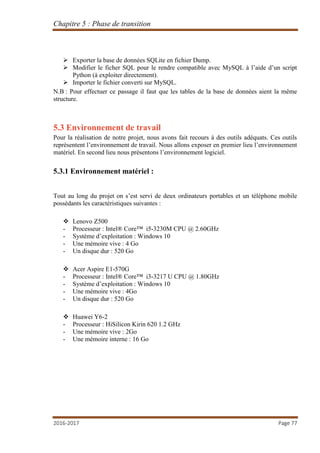 Chapitre 5 : Phase de transition
2016-2017 Page 77
 Exporter la base de données SQLite en fichier Dump.
 Modifier le ficher SQL pour le rendre compatible avec MySQL à l’aide d’un script
Python (à exploiter directement).
 Importer le fichier converti sur MySQL.
N.B : Pour effectuer ce passage il faut que les tables de la base de données aient la même
structure.
5.3 Environnement de travail
Pour la réalisation de notre projet, nous avons fait recours à des outils adéquats. Ces outils
représentent l’environnement de travail. Nous allons exposer en premier lieu l’environnement
matériel. En second lieu nous présentons l’environnement logiciel.
5.3.1 Environnement matériel :
Tout au long du projet on s’est servi de deux ordinateurs portables et un téléphone mobile
possédants les caractéristiques suivantes :
 Lenovo Z500
- Processeur : Intel® Core™ i5-3230M CPU @ 2.60GHz
- Système d’exploitation : Windows 10
- Une mémoire vive : 4 Go
- Un disque dur : 520 Go
 Acer Aspire E1-570G
- Processeur : Intel® Core™ i3-3217 U CPU @ 1.80GHz
- Système d’exploitation : Windows 10
- Une mémoire vive : 4Go
- Un disque dur : 520 Go
 Huawei Y6-2
- Processeur : HiSilicon Kirin 620 1.2 GHz
- Une mémoire vive : 2Go
- Une mémoire interne : 16 Go
 