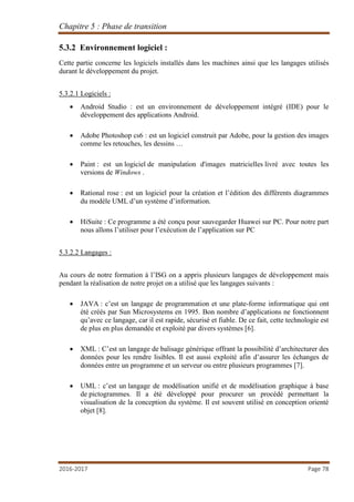 Chapitre 5 : Phase de transition
2016-2017 Page 78
5.3.2 Environnement logiciel :
Cette partie concerne les logiciels installés dans les machines ainsi que les langages utilisés
durant le développement du projet.
5.3.2.1 Logiciels :
 Android Studio : est un environnement de développement intégré (IDE) pour le
développement des applications Android.
 Adobe Photoshop cs6 : est un logiciel construit par Adobe, pour la gestion des images
comme les retouches, les dessins …
 Paint : est un logiciel de manipulation d'images matricielles livré avec toutes les
versions de Windows .
 Rational rose : est un logiciel pour la création et l’édition des différents diagrammes
du modèle UML d’un système d’information.
 HiSuite : Ce programme a été conçu pour sauvegarder Huawei sur PC. Pour notre part
nous allons l’utiliser pour l’exécution de l’application sur PC
5.3.2.2 Langages :
Au cours de notre formation à l’ISG on a appris plusieurs langages de développement mais
pendant la réalisation de notre projet on a utilisé que les langages suivants :
 JAVA : c’est un langage de programmation et une plate-forme informatique qui ont
été créés par Sun Microsystems en 1995. Bon nombre d’applications ne fonctionnent
qu’avec ce langage, car il est rapide, sécurisé et fiable. De ce fait, cette technologie est
de plus en plus demandée et exploité par divers systèmes [6].
 XML : C’est un langage de balisage générique offrant la possibilité d’architecturer des
données pour les rendre lisibles. Il est aussi exploité afin d’assurer les échanges de
données entre un programme et un serveur ou entre plusieurs programmes [7].
 UML : c’est un langage de modélisation unifié et de modélisation graphique à base
de pictogrammes. Il a été développé pour procurer un procédé permettant la
visualisation de la conception du système. Il est souvent utilisé en conception orienté
objet [8].
 
