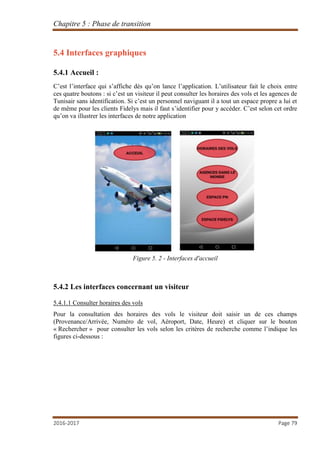 Chapitre 5 : Phase de transition
2016-2017 Page 79
5.4 Interfaces graphiques
5.4.1 Accueil :
C’est l’interface qui s’affiche dès qu’on lance l’application. L’utilisateur fait le choix entre
ces quatre boutons : si c’est un visiteur il peut consulter les horaires des vols et les agences de
Tunisair sans identification. Si c’est un personnel naviguant il a tout un espace propre a lui et
de même pour les clients Fidelys mais il faut s’identifier pour y accéder. C’est selon cet ordre
qu’on va illustrer les interfaces de notre application
Figure 5. 2 - Interfaces d'accueil
5.4.2 Les interfaces concernant un visiteur
5.4.1.1 Consulter horaires des vols
Pour la consultation des horaires des vols le visiteur doit saisir un de ces champs
(Provenance/Arrivée, Numéro de vol, Aéroport, Date, Heure) et cliquer sur le bouton
« Rechercher » pour consulter les vols selon les critères de recherche comme l’indique les
figures ci-dessous :
 