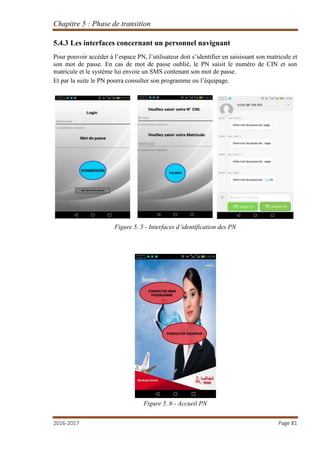 Chapitre 5 : Phase de transition
2016-2017 Page 81
5.4.3 Les interfaces concernant un personnel naviguant
Pour pouvoir accéder à l’espace PN, l’utilisateur doit s’identifier en saisissant son matricule et
son mot de passe. En cas de mot de passe oublié, le PN saisit le numéro de CIN et son
matricule et le système lui envoie un SMS contenant son mot de passe.
Et par la suite le PN pourra consulter son programme ou l’équipage.
Figure 5. 5 - Interfaces d’identification des PN
Figure 5. 6 - Accueil PN
 