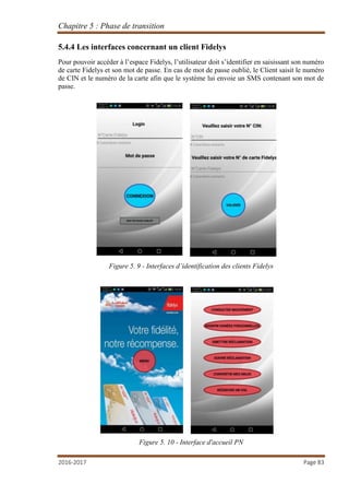 Chapitre 5 : Phase de transition
2016-2017 Page 83
5.4.4 Les interfaces concernant un client Fidelys
Pour pouvoir accéder à l’espace Fidelys, l’utilisateur doit s’identifier en saisissant son numéro
de carte Fidelys et son mot de passe. En cas de mot de passe oublié, le Client saisit le numéro
de CIN et le numéro de la carte afin que le système lui envoie un SMS contenant son mot de
passe.
Figure 5. 9 - Interfaces d’identification des clients Fidelys
Figure 5. 10 - Interface d'accueil PN
 