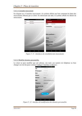 Chapitre 5 : Phase de transition
2016-2017 Page 84
5.4.3.1 Consulter mouvement
En cliquant sur « Consulter mouvement » le système affiche une liste contenant les dates des
mouvements effectué par ce client. En choisissant une date, le système affiche les détails du
mouvement.
Figure 5. 11 - Interfaces de consultation des mouvements
5.4.3.2 Modifier données personnelles
Le client ne peut modifier que son adresse, son mail, son numéro de téléphone ou bien
changer son mot de passe comme l’indique l’interface ci-dessous :
Figure 5. 12 - Interface de modification des données personnelles
 