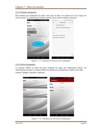 Chapitre 5 : Phase de transition
2016-2017 Page 85
5.4.3.3 Emettre réclamation
Pour émettre une réclamation le client doit saisir la date et le numéro de vol et clique sur
envoyer mail. Le système lance la boite mail du client comme indiqué ci-dessous :
Figure 5. 13 - Interfaces d’émission de réclamation
5.4.3.4 Suivre réclamation
Le système affiche au client une liste contenant les dates des réclamations émises. En
sélectionnant une date, le système affiche les détails de la réclamation, relatifs à cette date
comme l’indique l’interface ci-dessous :
Figure 5. 14 - Interfaces de suivie des réclamations
 
