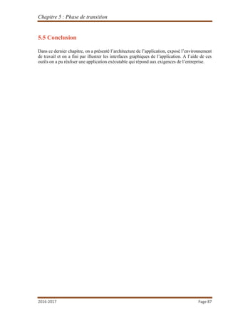 Chapitre 5 : Phase de transition
2016-2017 Page 87
5.5 Conclusion
Dans ce dernier chapitre, on a présenté l’architecture de l’application, exposé l’environnement
de travail et on a fini par illustrer les interfaces graphiques de l’application. A l’aide de ces
outils on a pu réaliser une application exécutable qui répond aux exigences de l’entreprise.
 