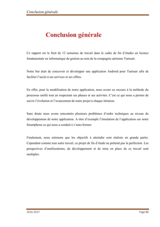 Conclusion générale
2016-2017 Page 88
Conclusion générale
Ce rapport est le fruit de 12 semaines de travail dans le cadre de fin d’études en licence
fondamentale en informatique de gestion au sein de la compagnie aérienne Tunisair.
Notre but était de concevoir et développer une application Android pour Tunisair afin de
faciliter l’accès à ses services et ses offres.
En effet, pour la modélisation de notre application, nous avons eu recours à la méthode du
processus unifié tout en respectant ses phases et ses activités. C’est ce qui nous a permis de
suivre l’évolution et l’avancement de notre projet à chaque itération.
Sans doute nous avons rencontrés plusieurs problèmes d’ordre techniques au niveau du
développement de notre application. A titre d’exemple l’émulation de l’application sur notre
Smartphone ce qui nous a conduit à s’auto-former.
Finalement, nous estimons que les objectifs à atteindre sont réalisés en grande partie.
Cependant comme tout autre travail, ce projet de fin d’étude ne prétend pas la perfection. Les
perspectives d’améliorations, de développement et de mise en place de ce travail sont
multiples.
 
