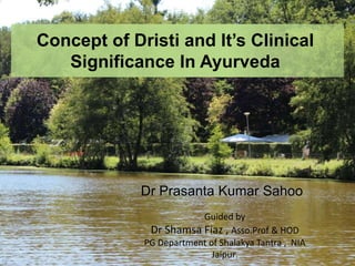 Concept of Dristi and It’s Clinical
Significance In Ayurveda
Dr Prasanta Kumar Sahoo
Guided by
Dr Shamsa Fiaz , Asso.Prof & HOD
PG Department of Shalakya Tantra , NIA
Jaipur.
 