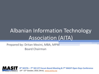 Albanian Information Technology
         Association (AITA)
Prepared by: Dritan Mezini, MBA, MPM
             Board Chairman




        8th SEEITA – 7th SEE ICT Forum Board Meeting & 7th MASIT Open Days Conference
        14th -15th October, 2010, Ohrid, www.seeita.org
 