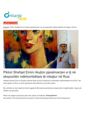 Lajmet e fundit
Kulturë / Piktori Shefqet Emini rikujton pjesëmarrjen e tij në ekspozitën ndërkombëtare të mbajtur në Rusi
Piktori Shefqet Emini rikujton pjesëmarrjen e tij në
ekspozitën ndërkombëtare të mbajtur në Rusi
Shefqet Avdush Emini ka rikujtuar përmes faqes së tij të Facebook-ut ekspozitën ndërkombëtare të vitit 2011 që
ishte mbajtur në Rusi, ku ishin prezantuar edhe pikturat e tij me plot sukses.
Me vet faktin se merr pjesë në shumë ngjarje të tilla kulturore-artistike që organizohen në gjithë globin, tregon për
cilësitë e tij prej artisti.
Piktori me origjinë nga Kosova jeton dhe vepron në Holandë. /DritarjaOnline/
Në vazhdim i keni të prezantuara dy pamje ku shihet artisti përpara pikturave të tij të ekspozuara
 