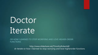 Doctor
Iterate
OR HOW I LEARNED TO STOP WORRYING AND LOVE HIGHER-ORDER
FUNCTIONS
http://www.slideshare.net/TimothyRoberts8/
dr-iterate-or-how-i-learned-to-stop-worrying-and-love-higherorder-functions