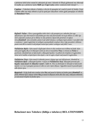 e përdorur këtë kriter mund të caktojmë që emri i klientit të fillojë gjithmonë me shkronjë
të madhe pa e përdorur tastin Shift apo Caps Lock,vetëm vendosim këtë shenjë > .
Caption – Caktohet etiketa e fushës,e cila do të paraqitet në vend të emrit të fushës. Emri
i fushës edhe me tutje mbetet ai që ka qenë,por ndryshon vetëm gjatë paraqitjes së tabelës
në Datasheet View.

Default Value– Vlera e parazgjedhur është vlerë e cila paraqitet pa u mbushur fare nga
shfrytëzuesi. Kjo vlerë mund të ndryshohet,por nëse nuk intervenohet në të,ajo mbetet si e tillë. Kjo
vlerë zakonisht vendoset për të dhënat të cilat përdoren shpesh dhe përsëriten të njëjtat
vlera.Shembull: nëse në fushën çmimi të një tabelë shumica e artikujve kanë çmimin 3 euro,këtë vlerë
e vendosim 3. Gjatë regjistrimit të artikujve automatikisht vendoset vlera 3,kjo procedurë e lehtëson
punën tonë dhe ne mund të ndryshojmë vetëm kurë çmimi i artikujve nuk është 3 euro.
Validation Rule– Këtu mund ti kufizojmë vlerat të cilat vendosen me të dhëna në fushë. Këto
vlera janë logjike dhe,si të tilla,kanë vetëm dy vlera të mundshme True (e vërtetë) ose False (e
pavërtetë). Shembull:nëse në këtë fushë e shkruajmë kushtin >4,atëherë do të lejohen të regjistrohen
vlerat më të mëdha se katër,kurse vlera katër, e më të vogla se katër nuk mund të regjistrohen.
Validation Text– Këtu mund të shënohet porosi e krijuar nga vetë shfrytëzuesi. Shembull në
Validaton Rule e shkruajmë kushtin >4,kurse në Validation Text shkruajmë porosinë psh:
Kujdes nuk mund të shkruhet numri 1 deri 4. Nëse ne dëshirojmë të shënojmë në këtë fushë
numrin 1,2,3 ose 4 paraqitet porosia të cilën ne vetë e kemi shkruar. Ngjashëm mund të parashtrojmë
edhe kritere tjera.
Required– Te kjo fushë nëse vendose vlera Yes nuk mund të kaloni në fushën tjetër Shembull: te
fusha Mbiemri keni caktuar vlerën Yes,ju mund të shkruani emrin dhe nëse nuk e shkruani mbiemrin
ju nuk mund të kaloni në fushat tjera.

Relacionet mes Tabelave (lidhja e tabelave) RELATIONSHIPS
13

 