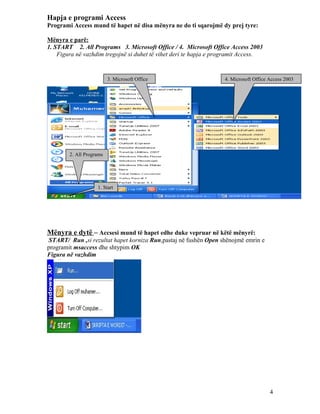 Hapja e programi Access
Programi Access mund të hapet në disa mënyra ne do ti sqarojmë dy prej tyre:
Mënyra e parë:
1. START 2. All Programs 3. Microsoft Office / 4. Microsoft Office Access 2003
Figura në vazhdim tregojnë si duhet të vihet deri te hapja e programit Access.

3. Microsoft Office

4. Microsoft Office Access 2003

2. All Programs

1. Start

Mënyra e dytë – Accsesi mund të hapet edhe duke vepruar në këtë mënyrë:
START/ Run ,si rezultat hapet korniza Run,pastaj në fushën Open shënojmë emrin e
programit msaccess dhe shtypim OK
Figura në vazhdim

4

 