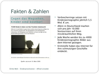 Fakten & Zahlen  Gegen das Wegsehen, Kinder sind kostbar! Verbrecherringe setzen mit Kinderpornographie jährlich 5,5 Mrd. € um. Allein in Deutschland machen sich pro Jahr 10.000 Sextouristen auf ihren missbräuchlichen Weg. Jede Woche werden bis zu 4000 Kinderpornographie-Bilder aus dem Internet gezogen. Kriminelle haben das Internet für ihre schmutzigen Geschäfte entdeckt. Dritte Welt - Kinderprostitution - Alfred Linseder Quelle: vol.at am 19. März 2009 