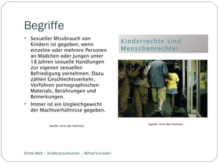 Begriffe Kinderrechte sind Menschenrechte! Sexueller Missbrauch von Kindern ist gegeben, wenn einzelne oder mehrere Personen an Mädchen oder Jungen unter 18 Jahren sexuelle Handlungen zur eigenen sexuellen Befriedigung vornehmen. Dazu zählen Geschlechtsverkehr, Vorführen pornographischen Materials, Berührungen und Bemerkungen. Immer ist ein Ungleichgewicht der Machtverhältnisse gegeben. Dritte Welt - Kinderprostitution - Alfred Linseder Quelle: terre des hommes Quelle: terre des hommes 
