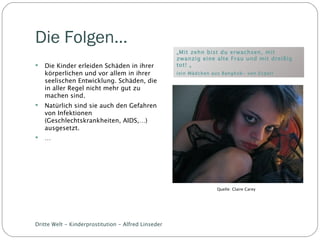 Die Folgen… „ Mit zehn bist du erwachsen, mit zwanzig eine alte Frau und mit dreißig tot! „ (ein Mädchen aus Bangkok- von Ecpat) Die Kinder erleiden Schäden in ihrer körperlichen und vor allem in ihrer seelischen Entwicklung. Schäden, die in aller Regel nicht mehr gut zu machen sind. Natürlich sind sie auch den Gefahren von Infektionen (Geschlechtskrankheiten, AIDS,…) ausgesetzt. … Dritte Welt - Kinderprostitution - Alfred Linseder Quelle: Claire Carey 