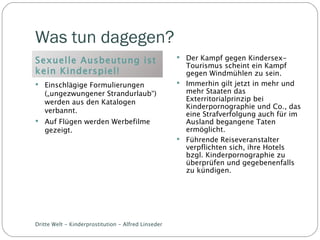 Was tun dagegen? Sexuelle Ausbeutung ist kein Kinderspiel! Einschlägige Formulierungen („ungezwungener Strandurlaub“) werden aus den Katalogen verbannt. Auf Flügen werden Werbefilme gezeigt. Der Kampf gegen Kindersex-Tourismus scheint ein Kampf gegen Windmühlen zu sein. Immerhin gilt jetzt in mehr und mehr Staaten das Exterritorialprinzip bei Kinderpornographie und Co., das eine Strafverfolgung auch für im Ausland begangene Taten ermöglicht. Führende Reiseveranstalter verpflichten sich, ihre Hotels bzgl. Kinderpornographie zu überprüfen und gegebenenfalls zu kündigen. Dritte Welt - Kinderprostitution - Alfred Linseder 