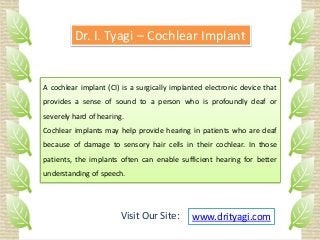 A cochlear implant (CI) is a surgically implanted electronic device that
provides a sense of sound to a person who is profoundly deaf or
severely hard of hearing.
Cochlear implants may help provide hearing in patients who are deaf
because of damage to sensory hair cells in their cochlear. In those
patients, the implants often can enable sufficient hearing for better
understanding of speech.
Dr. I. Tyagi – Cochlear Implant
www.drityagi.comVisit Our Site:
 