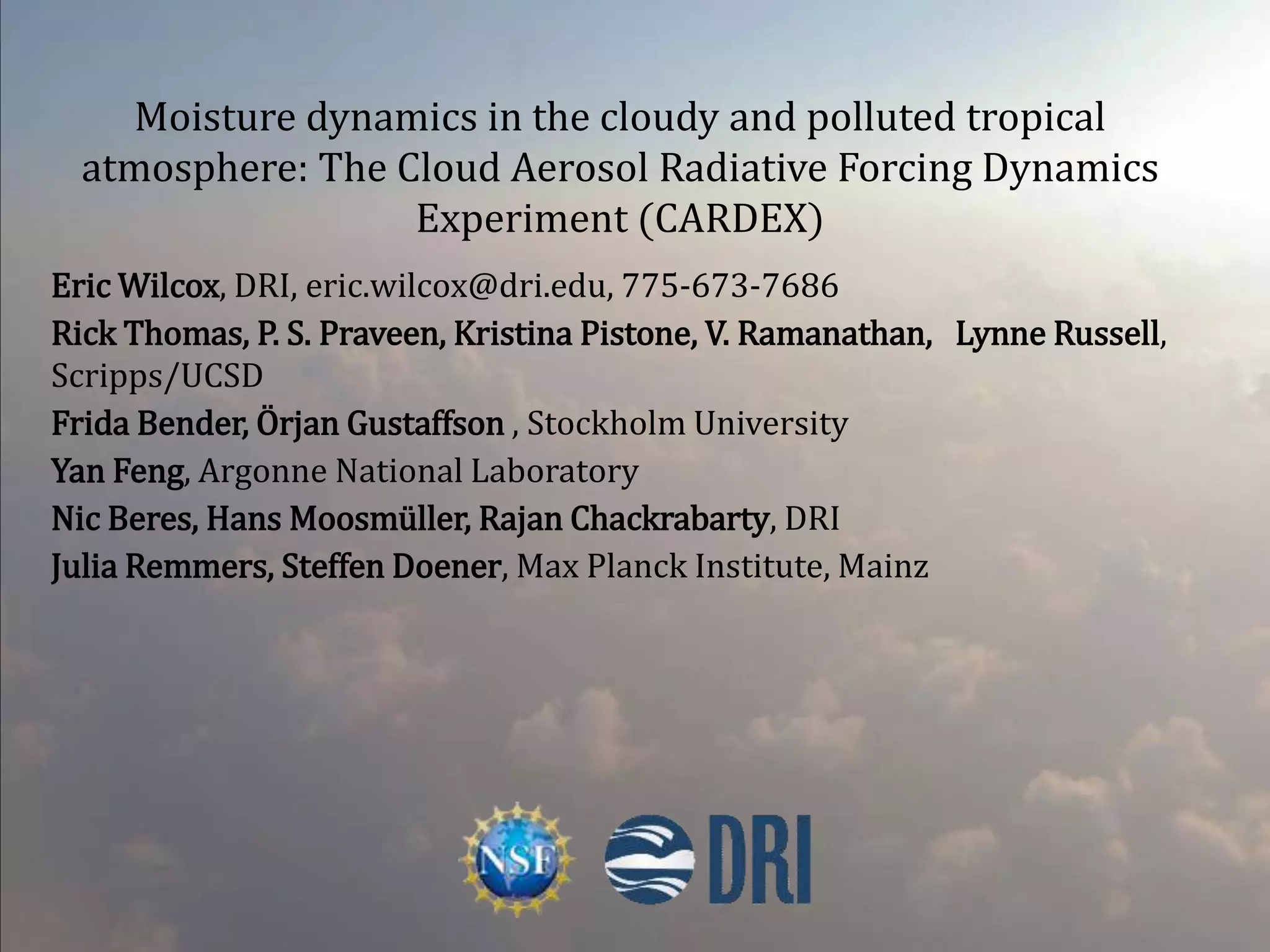 Moisture dynamics in the cloudy and polluted tropical
atmosphere: The Cloud Aerosol Radiative Forcing Dynamics
Experiment (CARDEX)
Eric Wilcox, DRI, eric.wilcox@dri.edu, 775-673-7686
Rick Thomas, P. S. Praveen, Kristina Pistone, V. Ramanathan, Lynne Russell,
Scripps/UCSD
Frida Bender, Örjan Gustaffson , Stockholm University
Yan Feng, Argonne National Laboratory
Nic Beres, Hans Moosmüller, Rajan Chackrabarty, DRI
Julia Remmers, Steffen Doener, Max Planck Institute, Mainz
 