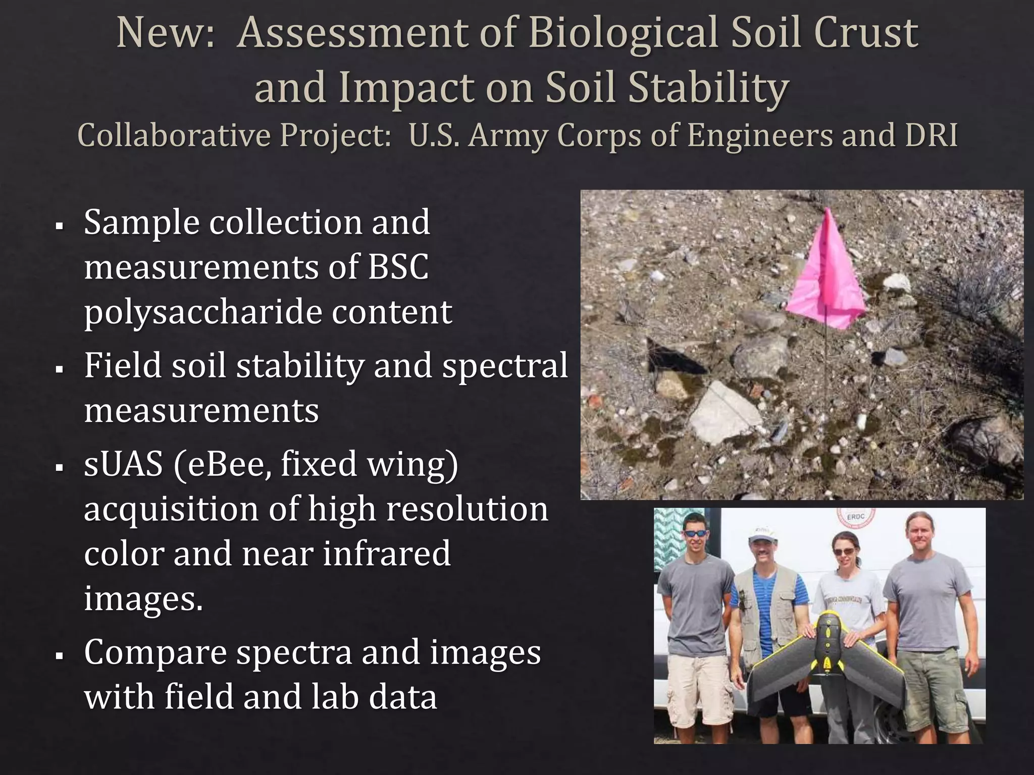 New: Assessment of Biological Soil Crust
and Impact on Soil Stability
Collaborative Project: U.S. Army Corps of Engineers and DRI
 Sample collection and
measurements of BSC
polysaccharide content
 Field soil stability and spectral
measurements
 sUAS (eBee, fixed wing)
acquisition of high resolution
color and near infrared
images.
 Compare spectra and images
with field and lab data
 