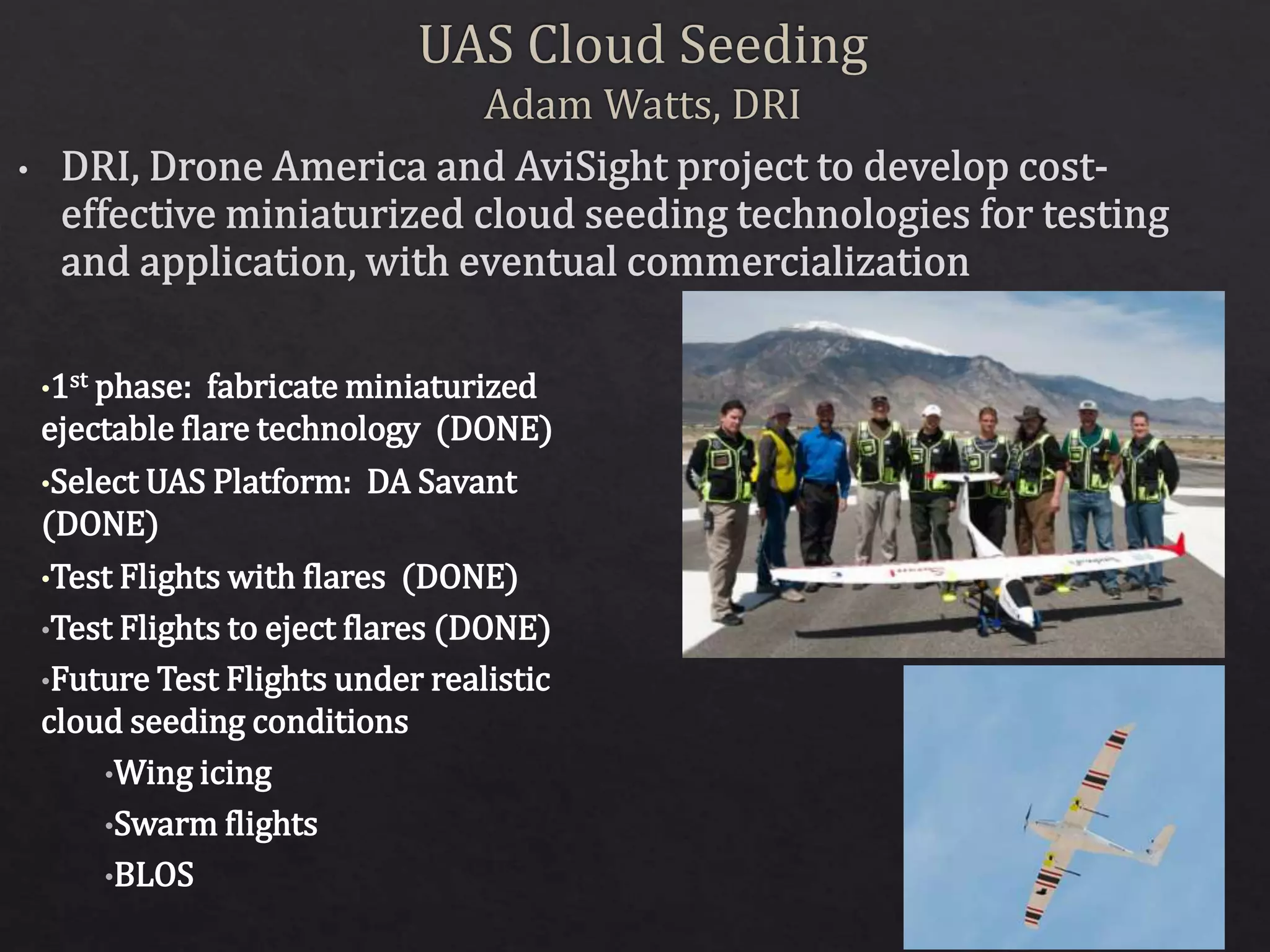 •1st phase: fabricate miniaturized
ejectable flare technology (DONE)
•Select UAS Platform: DA Savant
(DONE)
•Test Flights with flares (DONE)
•Test Flights to eject flares (DONE)
•Future Test Flights under realistic
cloud seeding conditions
•Wing icing
•Swarm flights
•BLOS
 
