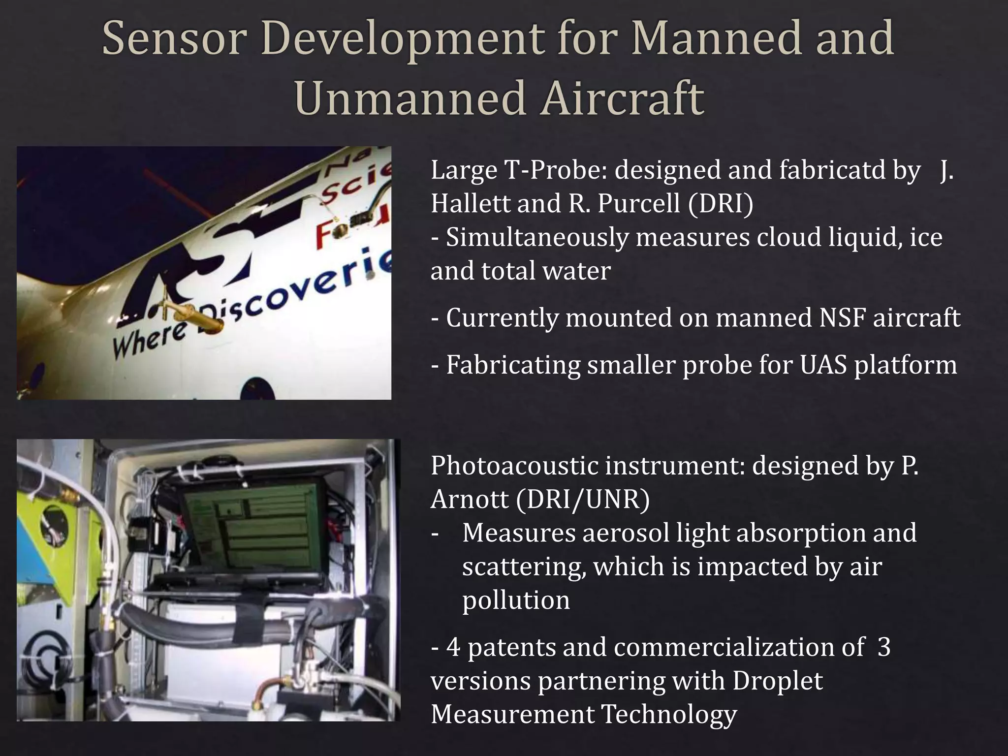 Large T-Probe: designed and fabricatd by J.
Hallett and R. Purcell (DRI)
- Simultaneously measures cloud liquid, ice
and total water
- Currently mounted on manned NSF aircraft
- Fabricating smaller probe for UAS platform
Photoacoustic instrument: designed by P.
Arnott (DRI/UNR)
- Measures aerosol light absorption and
scattering, which is impacted by air
pollution
- 4 patents and commercialization of 3
versions partnering with Droplet
Measurement Technology
 