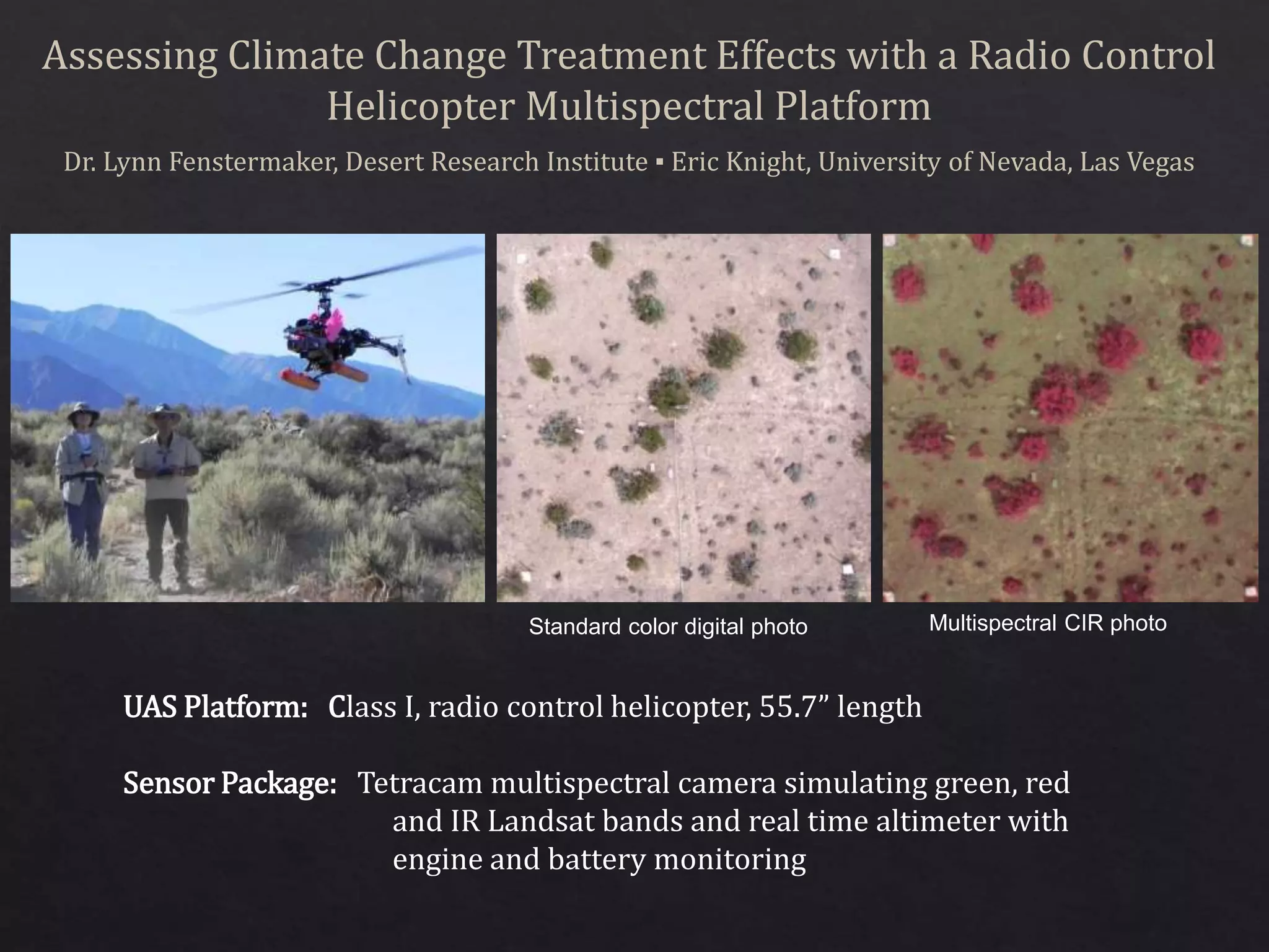 Assessing Climate Change Treatment Effects with a Radio Control
Helicopter Multispectral Platform
Dr. Lynn Fenstermaker, Desert Research Institute ▪ Eric Knight, University of Nevada, Las Vegas
UAS Platform: Class I, radio control helicopter, 55.7” length
Sensor Package: Tetracam multispectral camera simulating green, red
and IR Landsat bands and real time altimeter with
engine and battery monitoring
Multispectral CIR photoStandard color digital photo
 