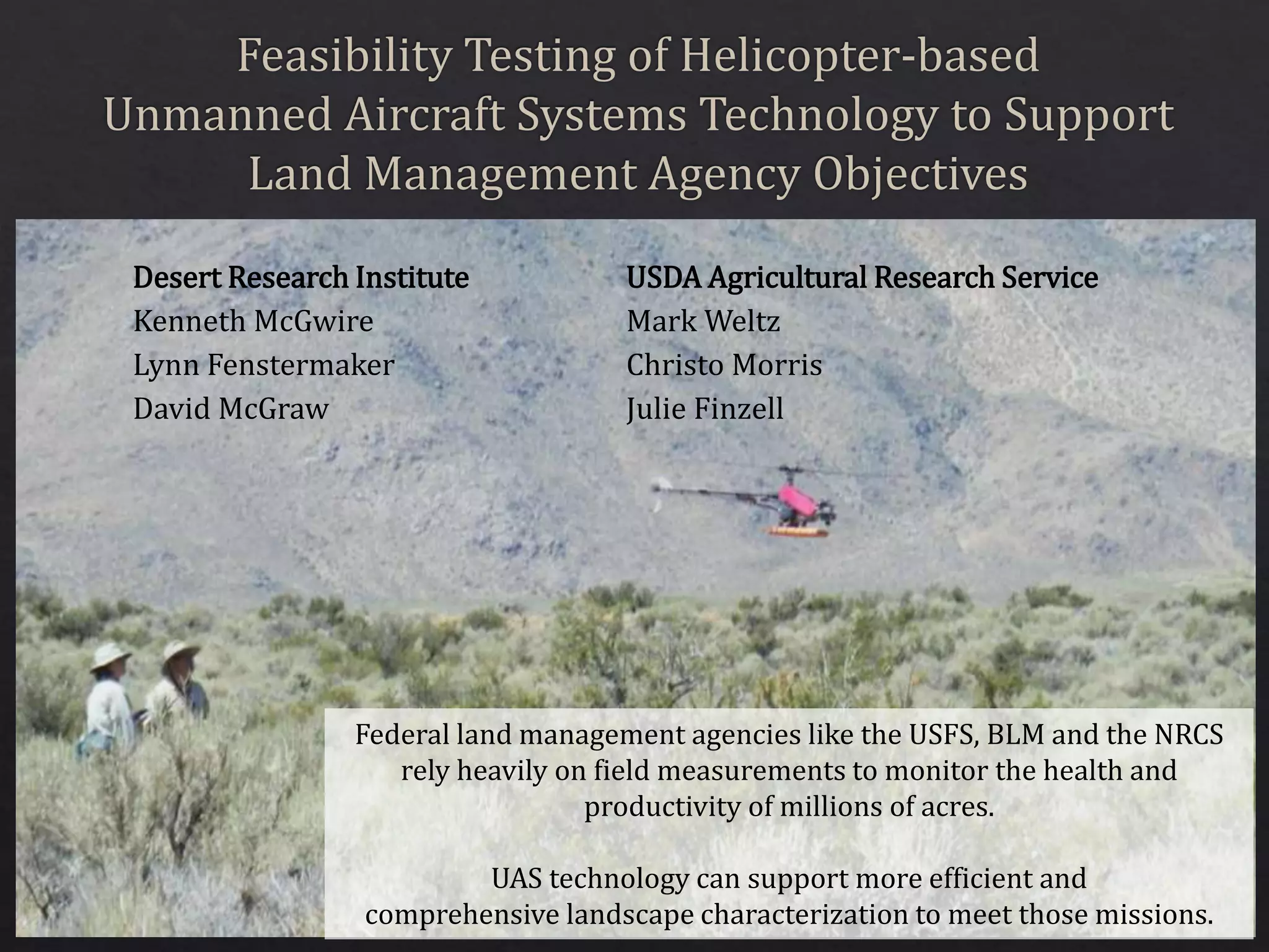 Desert Research Institute
Kenneth McGwire
Lynn Fenstermaker
David McGraw
USDA Agricultural Research Service
Mark Weltz
Christo Morris
Julie Finzell
Federal land management agencies like the USFS, BLM and the NRCS
rely heavily on field measurements to monitor the health and
productivity of millions of acres.
UAS technology can support more efficient and
comprehensive landscape characterization to meet those missions.
 